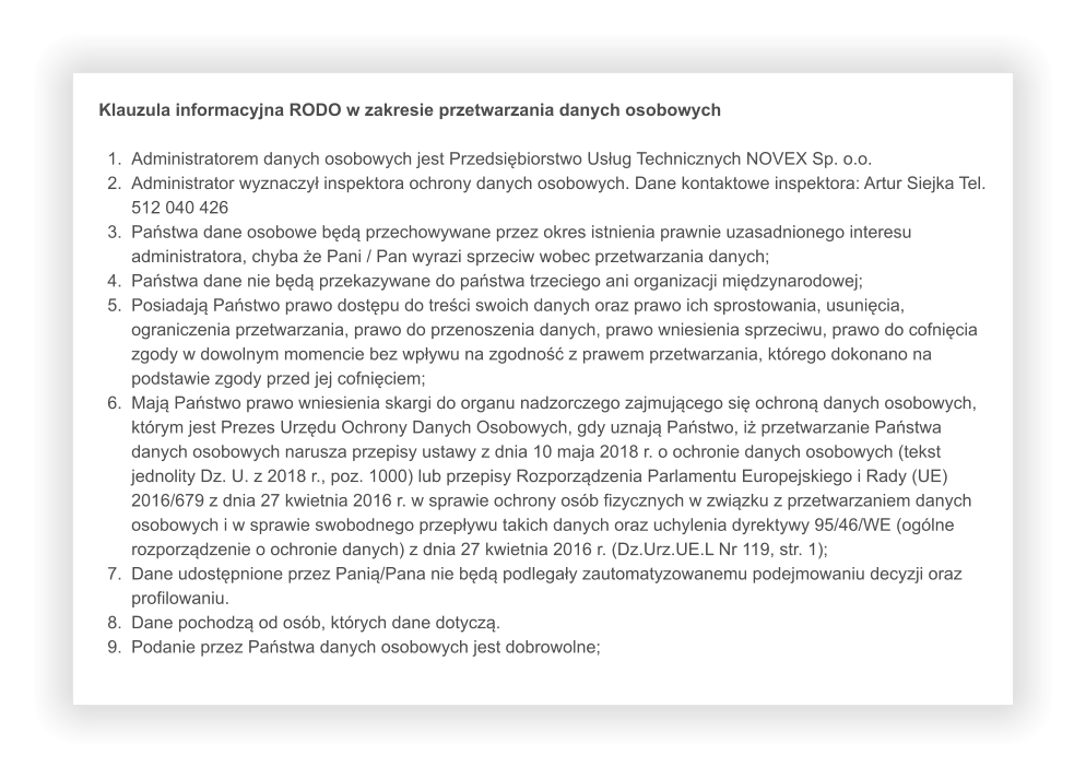 Klauzula informacyjna RODO w zakresie przetwarzania danych osobowych  	1.	Administratorem danych osobowych jest Przedsiębiorstwo Usług Technicznych NOVEX Sp. o.o. 	2.	Administrator wyznaczył inspektora ochrony danych osobowych. Dane kontaktowe inspektora: Artur Siejka Tel. 512 040 426 	3.	Państwa dane osobowe będą przechowywane przez okres istnienia prawnie uzasadnionego interesu administratora, chyba że Pani / Pan wyrazi sprzeciw wobec przetwarzania danych; 	4.	Państwa dane nie będą przekazywane do państwa trzeciego ani organizacji międzynarodowej; 	5.	Posiadają Państwo prawo dostępu do treści swoich danych oraz prawo ich sprostowania, usunięcia, ograniczenia przetwarzania, prawo do przenoszenia danych, prawo wniesienia sprzeciwu, prawo do cofnięcia zgody w dowolnym momencie bez wpływu na zgodność z prawem przetwarzania, którego dokonano na podstawie zgody przed jej cofnięciem; 	6.	Mają Państwo prawo wniesienia skargi do organu nadzorczego zajmującego się ochroną danych osobowych, którym jest Prezes Urzędu Ochrony Danych Osobowych, gdy uznają Państwo, iż przetwarzanie Państwa danych osobowych narusza przepisy ustawy z dnia 10 maja 2018 r. o ochronie danych osobowych (tekst jednolity Dz. U. z 2018 r., poz. 1000) lub przepisy Rozporządzenia Parlamentu Europejskiego i Rady (UE) 2016/679 z dnia 27 kwietnia 2016 r. w sprawie ochrony osób fizycznych w związku z przetwarzaniem danych osobowych i w sprawie swobodnego przepływu takich danych oraz uchylenia dyrektywy 95/46/WE (ogólne rozporządzenie o ochronie danych) z dnia 27 kwietnia 2016 r. (Dz.Urz.UE.L Nr 119, str. 1); 	7.	Dane udostępnione przez Panią/Pana nie będą podlegały zautomatyzowanemu podejmowaniu decyzji oraz profilowaniu. 	8.	Dane pochodzą od osób, których dane dotyczą. 	9.	Podanie przez Państwa danych osobowych jest dobrowolne;