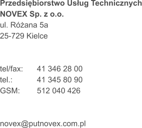 Przedsiębiorstwo Usług Technicznych NOVEX Sp. z o.o. ul. Różana 5a 25-729 Kielce   tel/fax:	41 346 28 00 tel.:		41 345 80 90 GSM:	512 040 426    novex@putnovex.com.pl